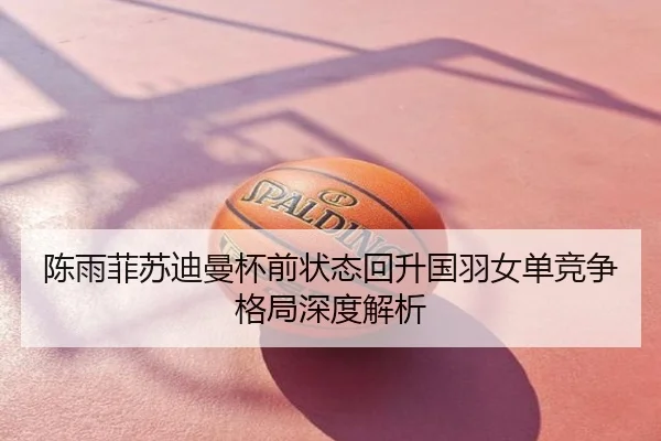 陈雨菲苏迪曼杯前状态回升国羽女单竞争格局深度解析
