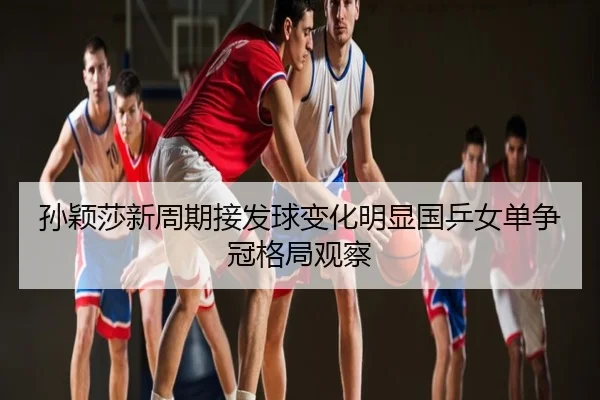 孙颖莎新周期接发球变化明显国乒女单争冠格局观察