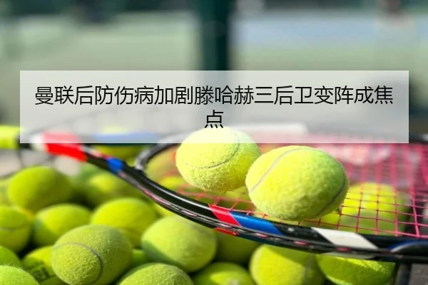 曼联后防伤病加剧滕哈赫三后卫变阵成焦点