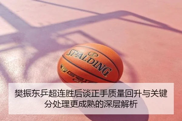 樊振东乒超连胜后谈正手质量回升与关键分处理更成熟的深层解析