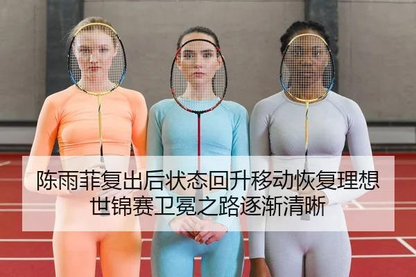 陈雨菲复出后状态回升移动恢复理想 世锦赛卫冕之路逐渐清晰