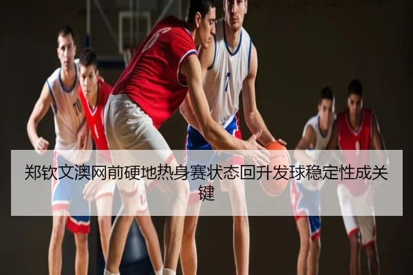 郑钦文澳网前硬地热身赛状态回升发球稳定性成关键