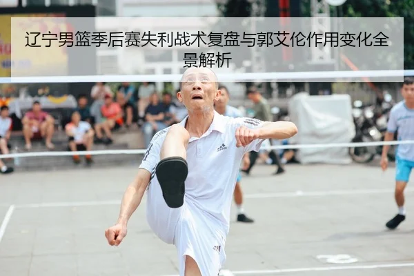 辽宁男篮季后赛失利战术复盘与郭艾伦作用变化全景解析