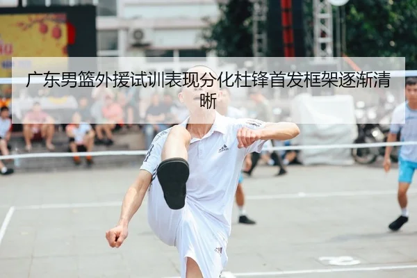 广东男篮外援试训表现分化杜锋首发框架逐渐清晰