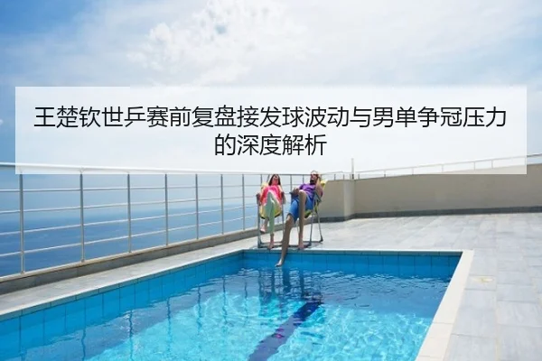 王楚钦世乒赛前复盘接发球波动与男单争冠压力的深度解析