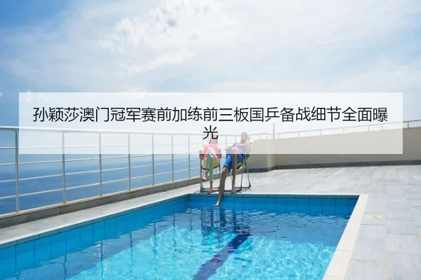 孙颖莎澳门冠军赛前加练前三板国乒备战细节全面曝光