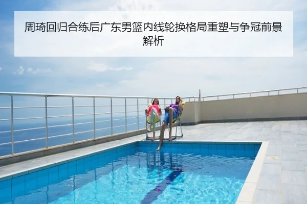周琦回归合练后广东男篮内线轮换格局重塑与争冠前景解析
