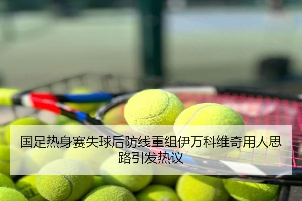国足热身赛失球后防线重组伊万科维奇用人思路引发热议