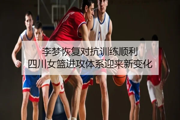 李梦恢复对抗训练顺利 四川女篮进攻体系迎来新变化