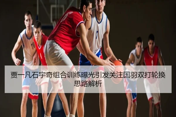 贾一凡石宇奇组合训练曝光引发关注国羽双打轮换思路解析