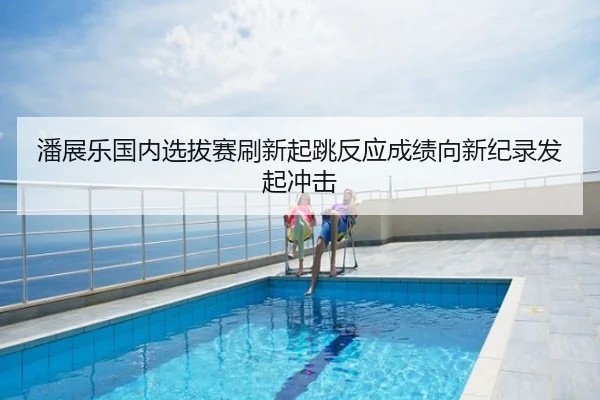 潘展乐国内选拔赛刷新起跳反应成绩向新纪录发起冲击