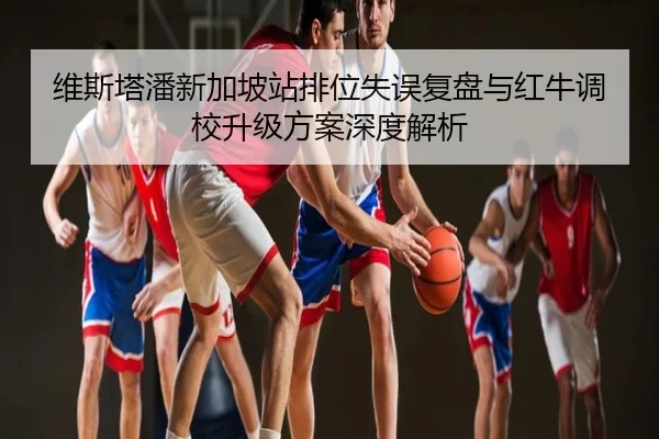维斯塔潘新加坡站排位失误复盘与红牛调校升级方案深度解析