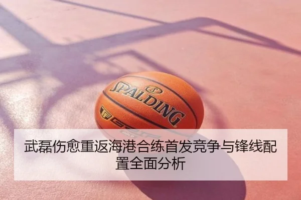 武磊伤愈重返海港合练首发竞争与锋线配置全面分析