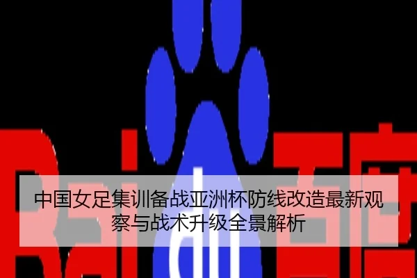 中国女足集训备战亚洲杯防线改造最新观察与战术升级全景解析